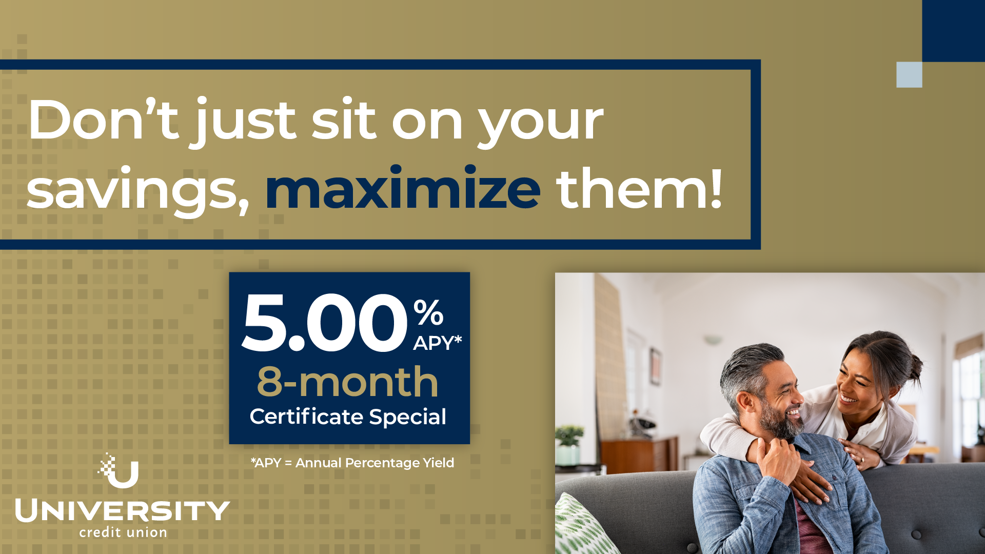 Light gold background with a navy border around text that erads "Don't just sit on your savings, maximize them!" and a blue box with text "5.00% APY* 8-month Certificate Special". There is a University Credit Union logo on the bottom left and a photo of a couple where an older male is seated on the couch and the partner is embracing from behind.