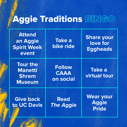 Aggie Traditions Bingo; Attend an Aggie Spirit Week event, Take a bike ride, Share your love for Eggheads, Tour the Manetti Shrem Museum, Follow CAAA on social, Take a virtual tour, Give back to UC Davis, Read The Aggie, Wear your Aggie Pride